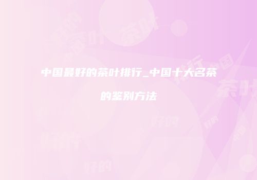 中国最好的茶叶排行_中国十大名茶的鉴别方法