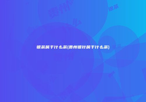 银茶属于什么茶(贵州银针属于什么茶)