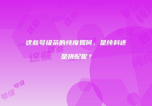 这些号级茶的纯度如何，是纯料还是拼配呢？