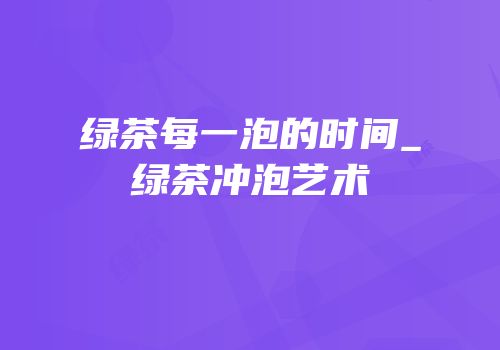 绿茶每一泡的时间_绿茶冲泡艺术