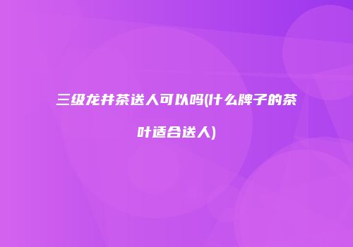 三级龙井茶送人可以吗(什么牌子的茶叶适合送人)