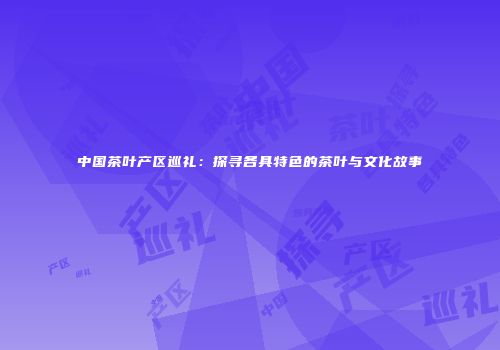 中国茶叶产区巡礼：探寻各具特色的茶叶与文化故事