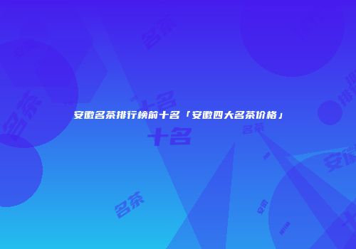 安徽名茶排行榜前十名「安徽四大名茶价格」
