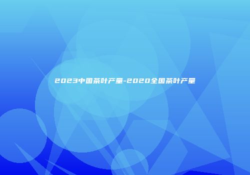 2023中国茶叶产量-2020全国茶叶产量