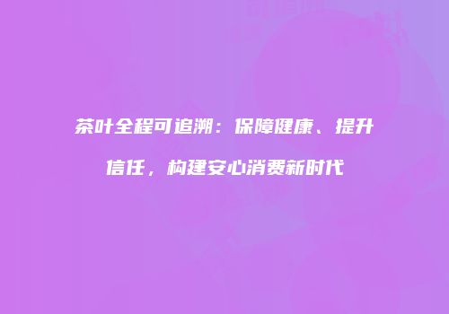 茶叶全程可追溯：保障健康、提升信任，构建安心消费新时代