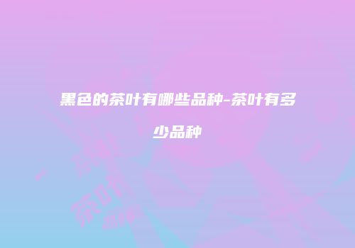 黑色的茶叶有哪些品种-茶叶有多少品种