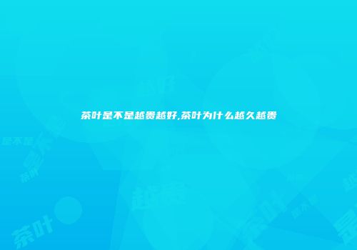 茶叶是不是越贵越好,茶叶为什么越久越贵
