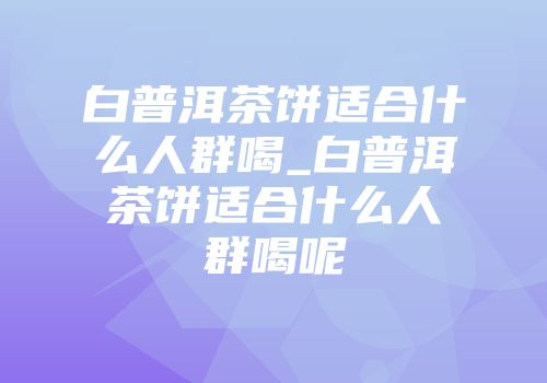 白普洱茶饼适合什么人群喝_白普洱茶饼适合什么人群喝呢