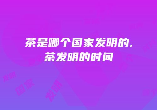茶是哪个国家发明的,茶发明的时间