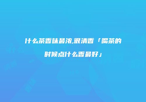 什么茶香味最浓,很清香「喝茶的时候点什么香最好」