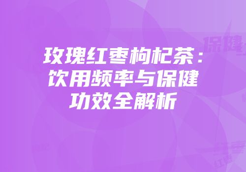 玫瑰红枣枸杞茶：饮用频率与保健功效全解析