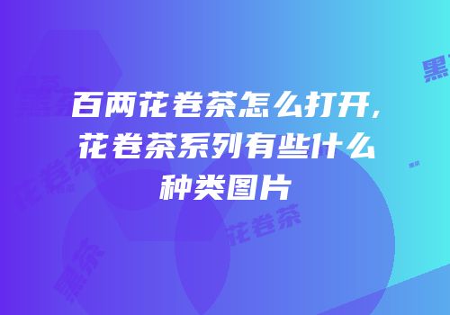 百两花卷茶怎么打开,花卷茶系列有些什么种类图片
