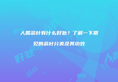 人喝茶叶有什么好处？了解一下常见的茶叶分类及其功效