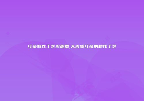 红茶制作工艺流程图,大吉岭红茶的制作工艺