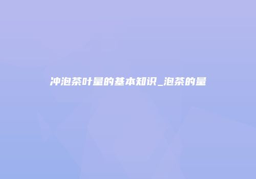 冲泡茶叶量的基本知识_泡茶的量