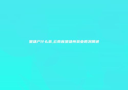 楚雄产什么茶,云南省楚雄州茶业概况简述