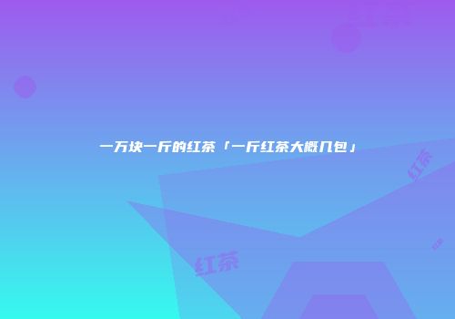 一万块一斤的红茶「一斤红茶大概几包」