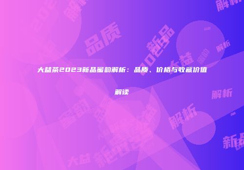 大益茶2023新品蜜韵解析：品质、价格与收藏价值解读