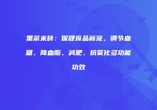 黑茶米砖：保健食品新宠，调节血糖、降血脂、减肥、抗氧化多功能功效