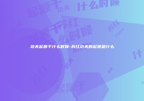 功夫起源于什么时候-苏红功夫的起源是什么