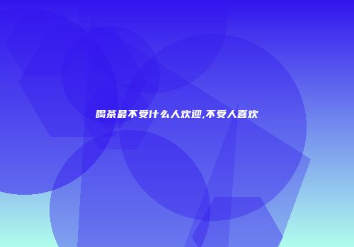 喝茶最不受什么人欢迎,不受人喜欢
