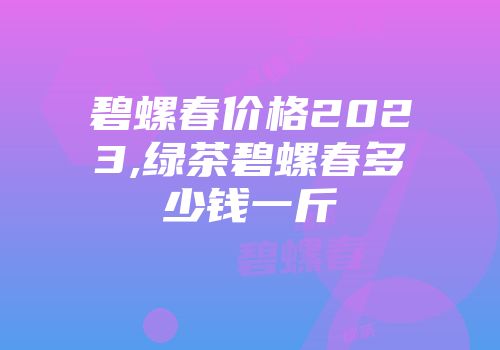 碧螺春价格2023,绿茶碧螺春多少钱一斤