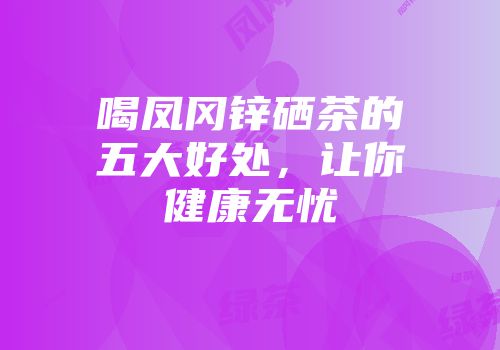 喝凤冈锌硒茶的五大好处，让你健康无忧