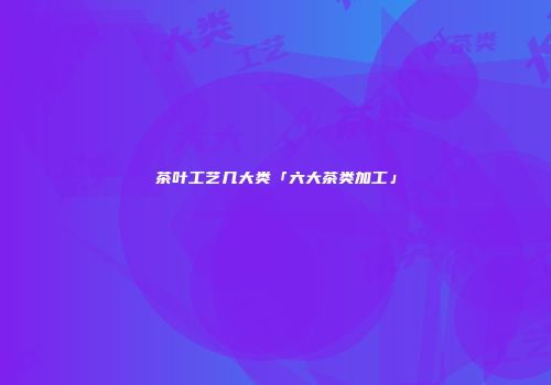 茶叶工艺几大类「六大茶类加工」