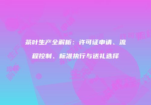 茶叶生产全解析：许可证申请、流程控制、标准执行与送礼选择