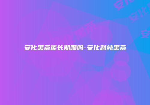 安化黑茶能长期喝吗-安化利纯黑茶