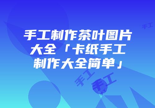 手工制作茶叶图片大全「卡纸手工制作大全简单」