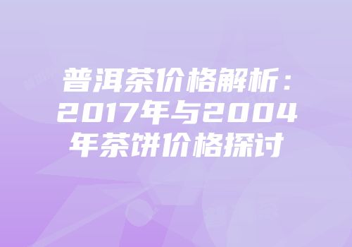 普洱茶价格解析：2017年与2004年茶饼价格探讨