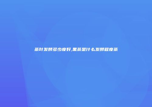 茶叶发酵多少度好,黑茶是什么发酵程度茶