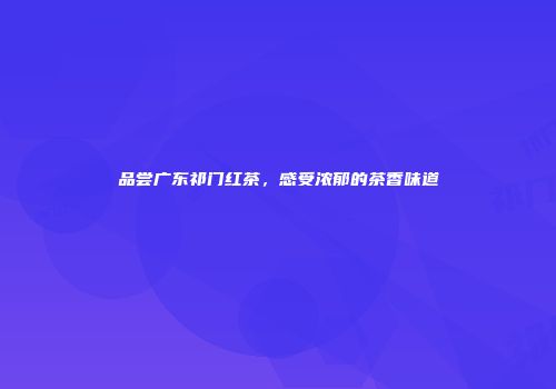 品尝广东祁门红茶，感受浓郁的茶香味道