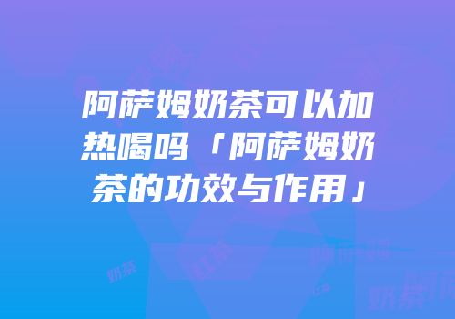 阿萨姆奶茶可以加热喝吗「阿萨姆奶茶的功效与作用」