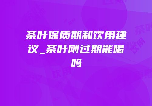 茶叶保质期和饮用建议_茶叶刚过期能喝吗