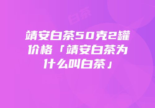 靖安白茶50克2罐价格「靖安白茶为什么叫白茶」