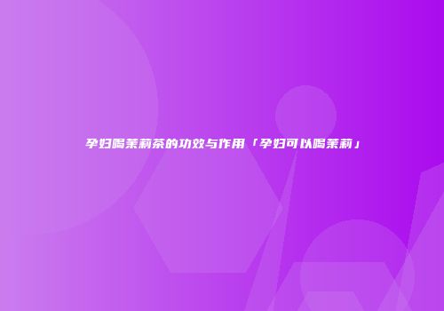 孕妇喝茉莉茶的功效与作用「孕妇可以喝茉莉」