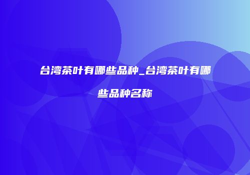 台湾茶叶有哪些品种_台湾茶叶有哪些品种名称