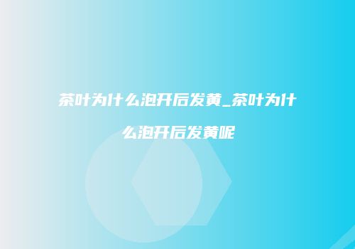 茶叶为什么泡开后发黄_茶叶为什么泡开后发黄呢