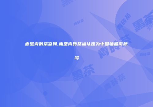赤壁青砖茶官网,赤壁青砖茶被认定为中国驰名商标吗