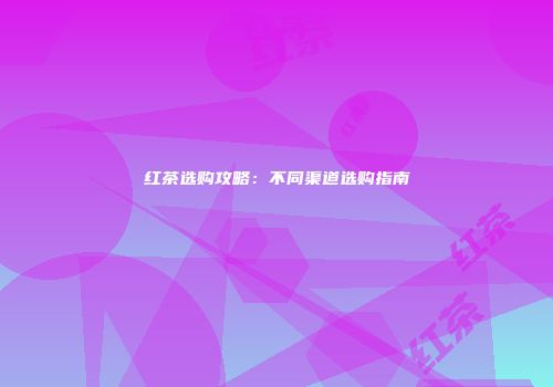 红茶选购攻略：不同渠道选购指南