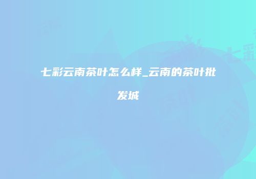 七彩云南茶叶怎么样_云南的茶叶批发城