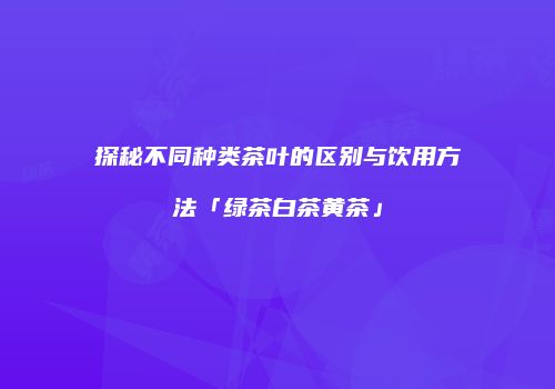 探秘不同种类茶叶的区别与饮用方法「绿茶白茶黄茶」