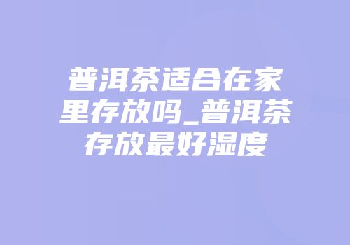 普洱茶适合在家里存放吗_普洱茶存放最好湿度