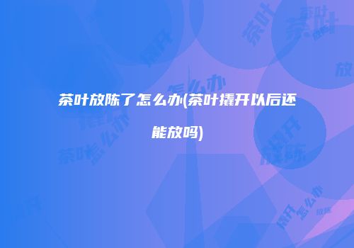 茶叶放陈了怎么办(茶叶撬开以后还能放吗)
