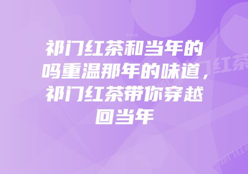 祁门红茶和当年的吗重温那年的味道，祁门红茶带你穿越回当年