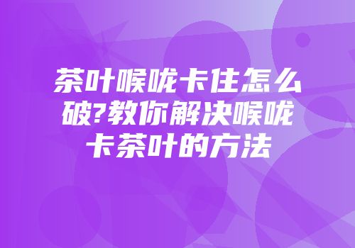 茶叶喉咙卡住怎么破?教你解决喉咙卡茶叶的方法