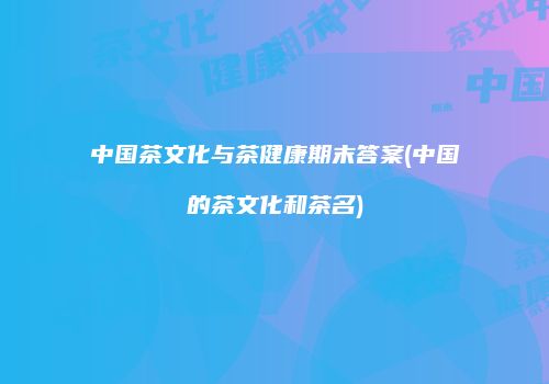 中国茶文化与茶健康期末答案(中国的茶文化和茶名)