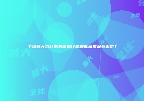 全球最大茶叶消费国排行榜哪些国家最爱喝茶？